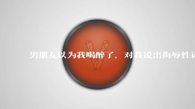 男朋友以为我喝醉了，对我说出侮辱性词汇，我该怎么办？